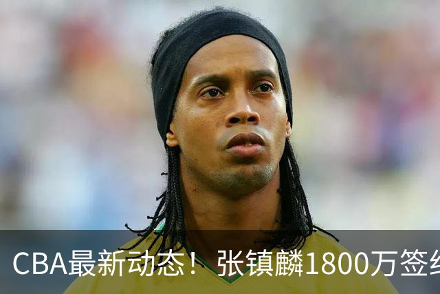 CBA最新动态！张镇麟1800万签约，范子铭离队，加盟劲旅